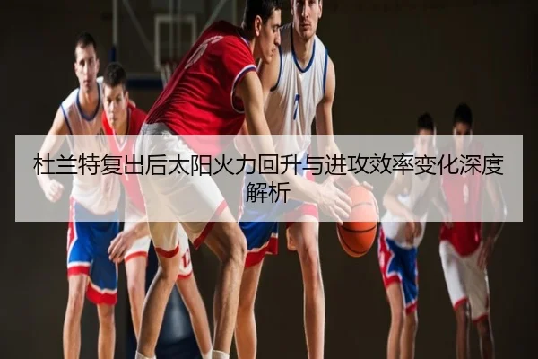 杜兰特复出后太阳火力回升与进攻效率变化深度解析