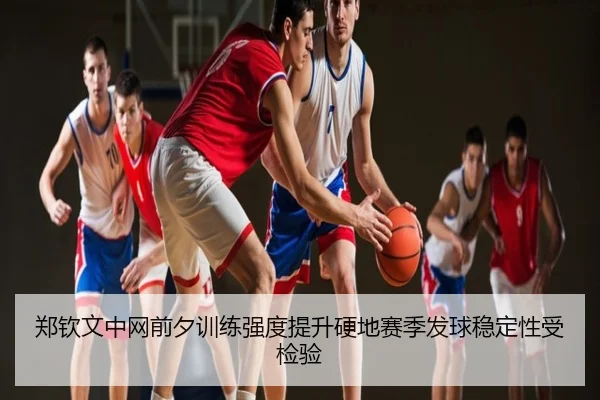 郑钦文中网前夕训练强度提升硬地赛季发球稳定性受检验