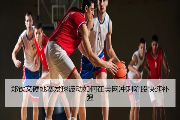 郑钦文硬地赛发球波动如何在美网冲刺阶段快速补强